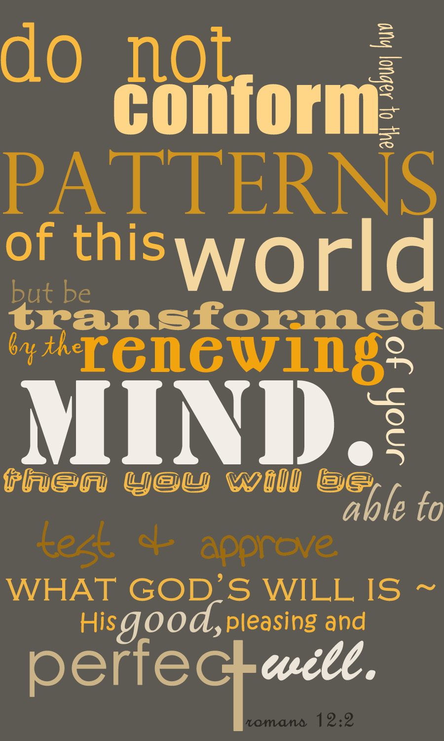 Do not conform any longer to the pattern of this world, but be transformed by the renewing of your mind. Then you will be able to test and approve what God's will is - his good, pleasing and perfect will.